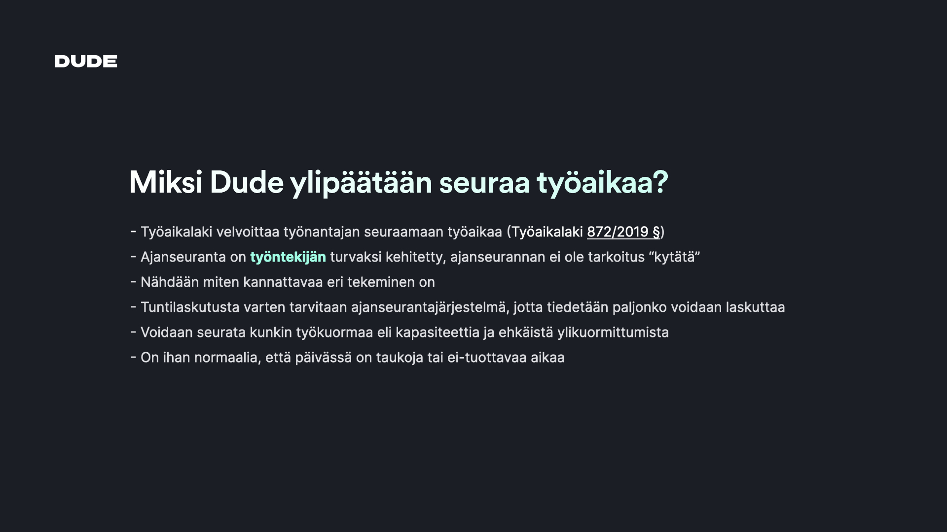 Miksi Dude ylipäätään seuraa työaikaa? - Työaikalaki velvoittaa työnantajan seuraamaan työaikaa (Työaikalaki 872/2019 §) - Ajanseuranta on työntekijän turvaksi kehitetty, ajanseurannan ei ole tarkoitus "kytätä" - Nähdään miten kannattavaa eri tekeminen on - Tuntilaskutusta varten tarvitaan ajanseurantajärjestelmä, jotta tiedetään paljonko voidaan laskuttaa - Voidaan seurata kunkin työkuormaa eli kapasiteettia ja ehkäistä ylikuormittumista - On ihan normaalia, että päivässä on taukoja tai ei-tuottavaa aikaa